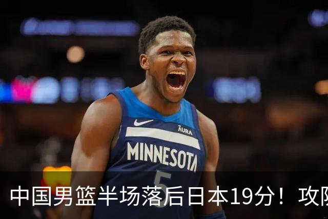 中国男篮半场落后日本19分！攻防两端被爆，郭士强毫无办法，真危险了