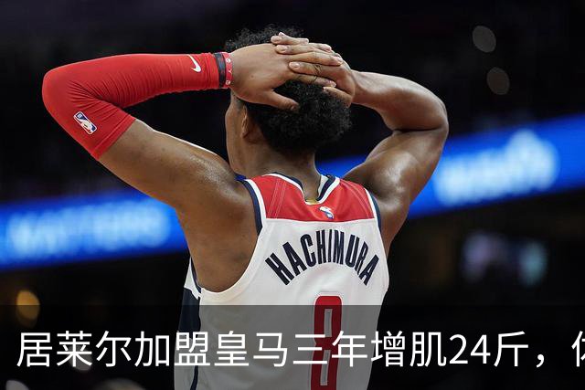 居莱尔加盟皇马三年增肌24斤，体脂率下降2%！西甲赛场上的新星崛起